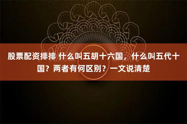 股票配资排排 什么叫五胡十六国，什么叫五代十国？两者有何区别？一文说清楚