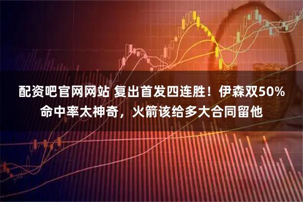 配资吧官网网站 复出首发四连胜！伊森双50%命中率太神奇，火箭该给多大合同留他