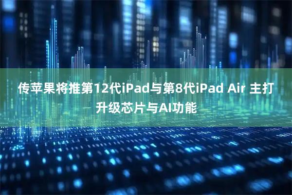 传苹果将推第12代iPad与第8代iPad Air 主打升级芯片与AI功能