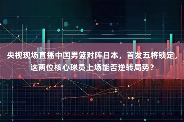 央视现场直播中国男篮对阵日本，首发五将锁定，这两位核心球员上场能否逆转局势？